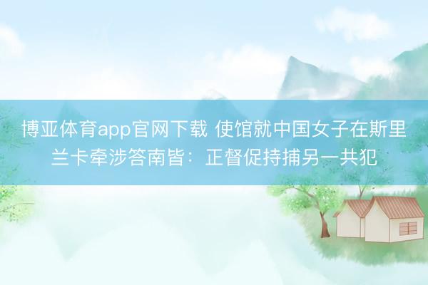 博亚体育app官网下载 使馆就中国女子在斯里兰卡牵涉答南皆：正督促持捕另一共犯