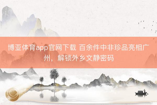 博亚体育app官网下载 百余件中非珍品亮相广州，解锁外乡文静密码