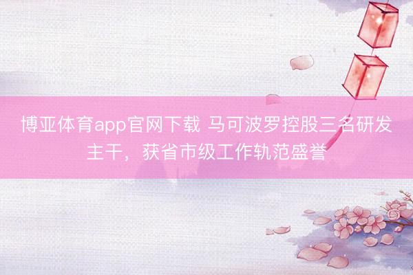 博亚体育app官网下载 马可波罗控股三名研发主干,获省市级工作轨范盛誉