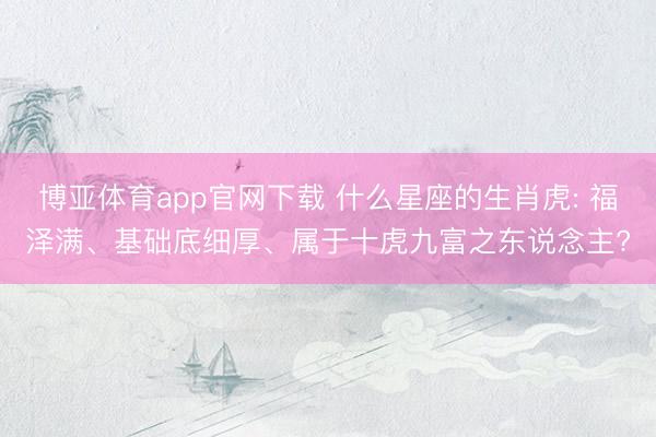 博亚体育app官网下载 什么星座的生肖虎: 福泽满、基础底细厚、属于十虎九富之东说念主?