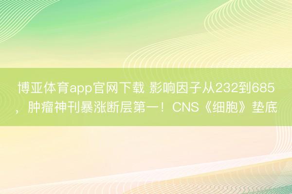 博亚体育app官网下载 影响因子从232到685，肿瘤神刊暴涨断层第一！CNS《细胞》垫底