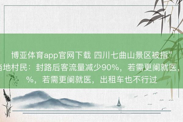 博亚体育app官网下载 四川七曲山景区被指“圈国谈收费”，当地村民：封路后客流量减少90%，若需更阑就医，出租车也不行过