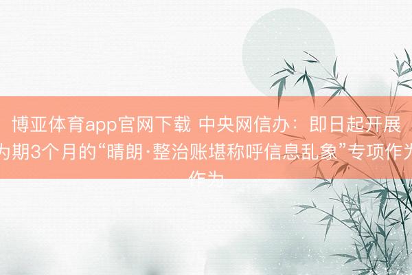 博亚体育app官网下载 中央网信办：即日起开展为期3个月的“晴朗·整治账堪称呼信息乱象”专项作为