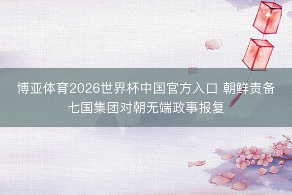 博亚体育2026世界杯中国官方入口 朝鲜责备七国集团对朝无端政事报复
