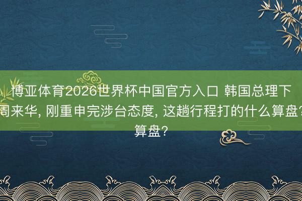博亚体育2026世界杯中国官方入口 韩国总理下周来华, 刚重申完涉台态度, 这趟行程打的什么算盘?