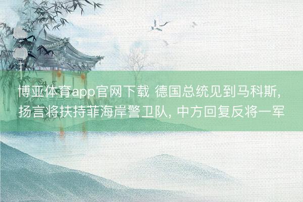 博亚体育app官网下载 德国总统见到马科斯, 扬言将扶持菲海岸警卫队, 中方回复反将一军