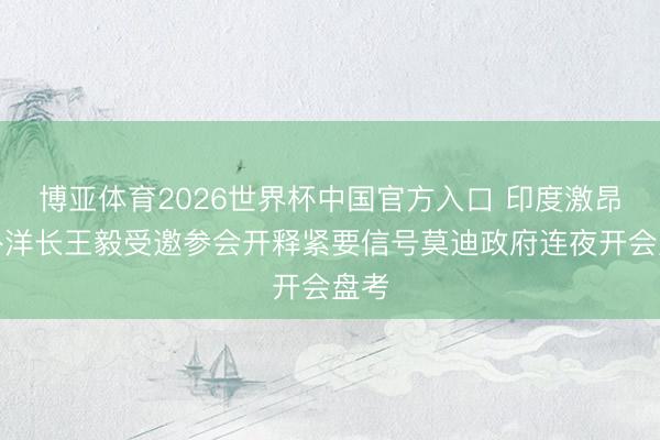 博亚体育2026世界杯中国官方入口 印度激昂中外洋长王毅受邀参会开释紧要信号莫迪政府连夜开会盘考