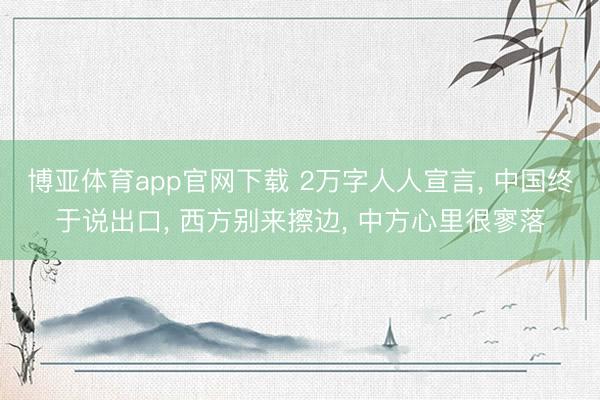 博亚体育app官网下载 2万字人人宣言, 中国终于说出口, 西方别来擦边, 中方心里很寥落