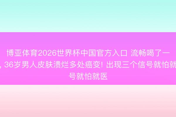 博亚体育2026世界杯中国官方入口 流畅喝了一年, 36岁男人皮肤溃烂多处癌变! 出现三个信号就怕就医