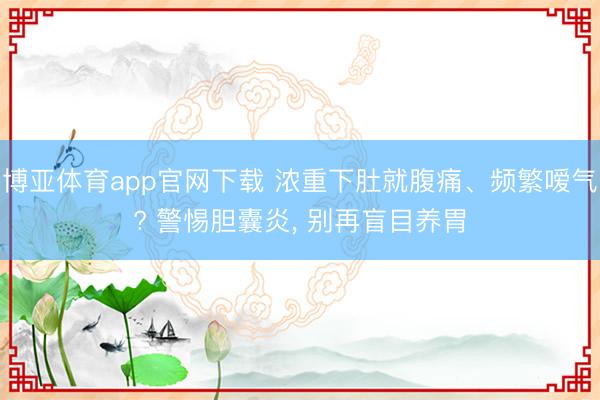 博亚体育app官网下载 浓重下肚就腹痛、频繁嗳气? 警惕胆囊炎, 别再盲目养胃